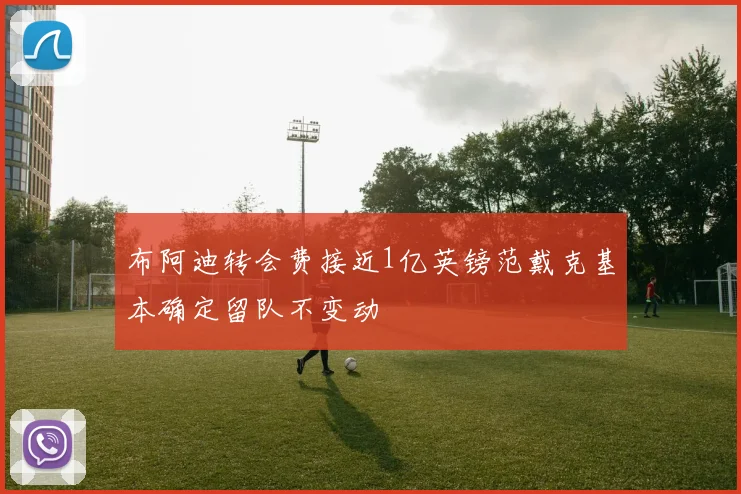 布阿迪转会费接近1亿英镑范戴克基本确定留队不变动