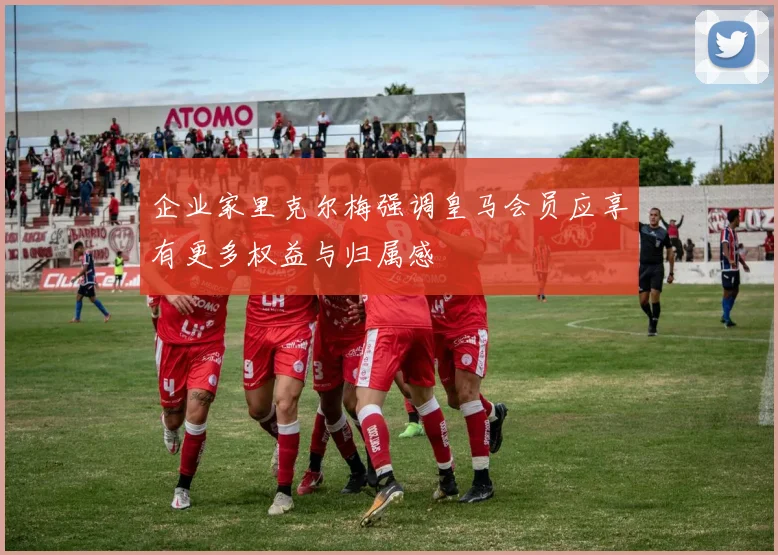 企业家里克尔梅强调皇马会员应享有更多权益与归属感