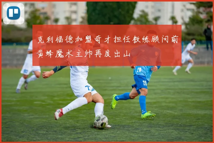 克利福德加盟奇才担任教练顾问前黄蜂魔术主帅再度出山
