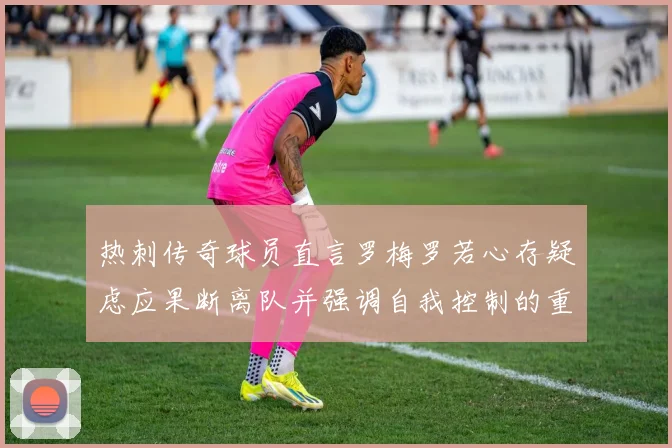 热刺传奇球员直言罗梅罗若心存疑虑应果断离队并强调自我控制的重要性