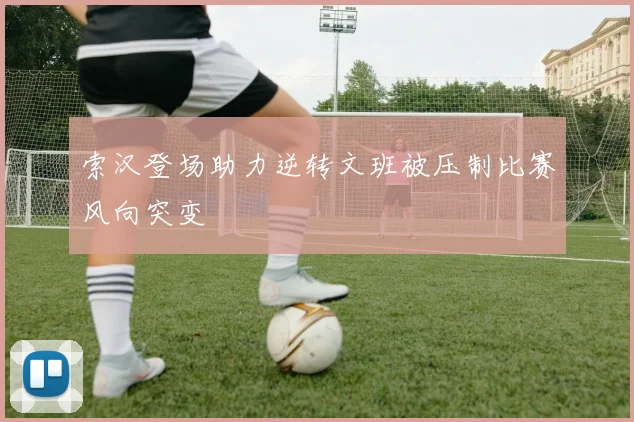 索汉登场助力逆转文班被压制比赛风向突变
