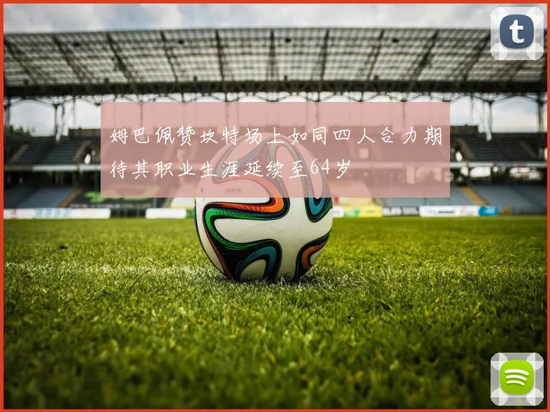 姆巴佩赞坎特场上如同四人合力期待其职业生涯延续至64岁