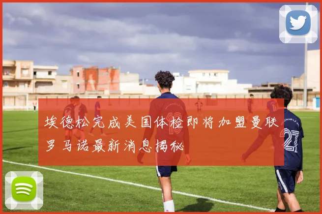 埃德松完成美国体检即将加盟曼联罗马诺最新消息揭秘