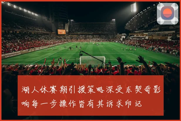 湖人休赛期引援策略深受东契奇影响每一步操作皆有其诉求印记