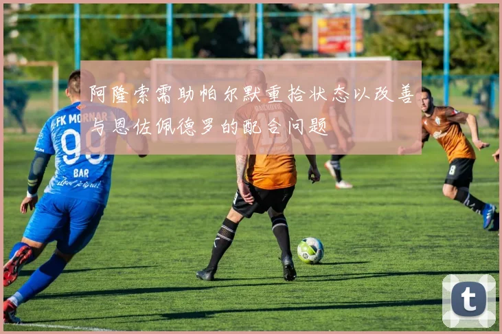 阿隆索需助帕尔默重拾状态以改善与恩佐佩德罗的配合问题