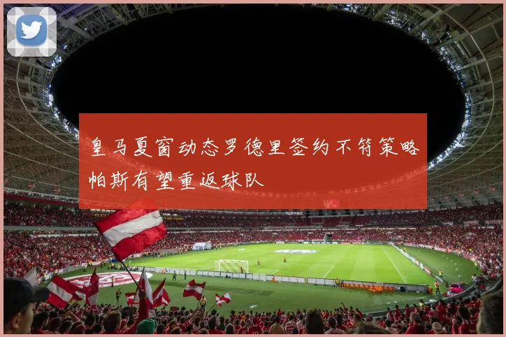 皇马夏窗动态罗德里签约不符策略帕斯有望重返球队