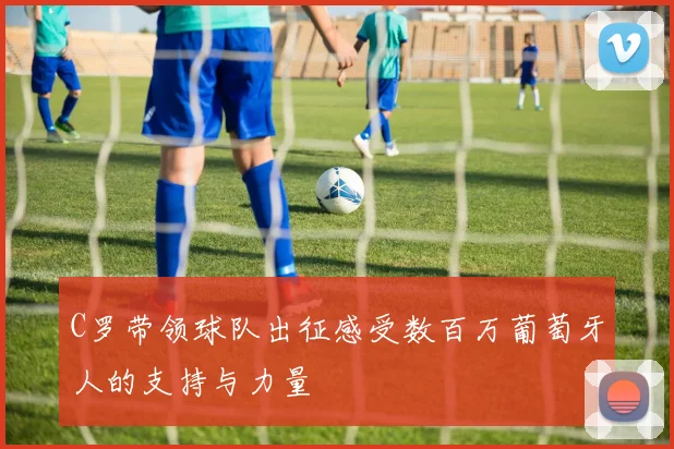 C罗带领球队出征感受数百万葡萄牙人的支持与力量