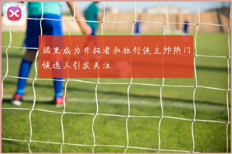 诺里成为开拓者和独行侠主帅热门候选人引发关注